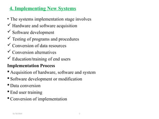 31/10/2024 1
4. Implementing New Systems
• The systems implementation stage involves
 Hardware and software acquisition
 Software development
 Testing of programs and procedures
 Conversion of data resources
 Conversion alternatives
 Education/training of end users
Implementation Process
 Acquisition of hardware, software and system
 Software development or modification
 Data conversion
 End user training
 Conversion of implementation
 