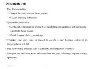 31/10/2024 1
Documentation
• User Documentation
• Sample data entry screens, forms, reports
• System operating instructions
• Systems Documentation
• Method of communication among those developing, implementing, and maintaining
a computer-based system
• Detailed record of the system design
• Training: End users must be trained to operate a new business system or its
implementation will fail
• May involve only activities, such as data entry, or all aspects of system use
• Managers and end users must understand how the new technology impacts business
operations
 