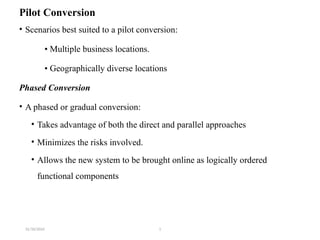 31/10/2024 1
Pilot Conversion
• Scenarios best suited to a pilot conversion:
• Multiple business locations.
• Geographically diverse locations
Phased Conversion
• A phased or gradual conversion:
• Takes advantage of both the direct and parallel approaches
• Minimizes the risks involved.
• Allows the new system to be brought online as logically ordered
functional components
 