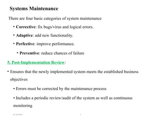 31/10/2024 1
Systems Maintenance
There are four basic categories of system maintenance
• Corrective: fix bugs/virus and logical errors.
• Adaptive: add new functionality.
• Perfective: improve performance.
• Preventive: reduce chances of failure
5. Post-Implementation Review:
• Ensures that the newly implemented system meets the established business
objectives
• Errors must be corrected by the maintenance process
• Includes a periodic review/audit of the system as well as continuous
monitoring
 