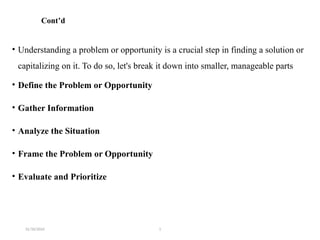 31/10/2024 1
Cont’d
• Understanding a problem or opportunity is a crucial step in finding a solution or
capitalizing on it. To do so, let's break it down into smaller, manageable parts
• Define the Problem or Opportunity
• Gather Information
• Analyze the Situation
• Frame the Problem or Opportunity
• Evaluate and Prioritize
 