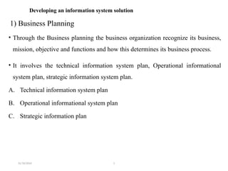 31/10/2024 1
Developing an information system solution
1) Business Planning
• Through the Business planning the business organization recognize its business,
mission, objective and functions and how this determines its business process.
• It involves the technical information system plan, Operational informational
system plan, strategic information system plan.
A. Technical information system plan
B. Operational informational system plan
C. Strategic information plan
 