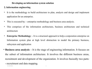 31/10/2024 1
Developing an information system solution
2. Information engineering
• It is the methodology to build architecture to plan, analysis and design and implement
application for an enterprise.
• This is executed by: - enterprise methodology and business area analysis.
• This comprises of the information architecture, business architecture and technical
architecture
• Enterprise Methodology: - It is a structural approach to help a corporation enterprise on
Information system plan at high level abstraction to model the primary business,
subsystem and application
• Business area analysis: - It is the stage of engineering information. It focuses on
the subset of information architecture. It involves the different business areas,
recruitment and development of the organization. It involves basically two parts:
- recruitment and data mapping.
 