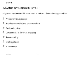 31/10/2024 1
Cont’d
3. System development life cycle: -
• System development life cycle method consists of the following activities
 Preliminary investigation
 Requirement analysis or system analysis
 Design of system
 Development of software or coding
 System testing
 Implementation
 Maintenance
 