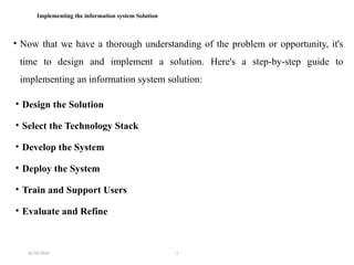 31/10/2024 1
Implementing the information system Solution
• Now that we have a thorough understanding of the problem or opportunity, it's
time to design and implement a solution. Here's a step-by-step guide to
implementing an information system solution:
• Design the Solution
• Select the Technology Stack
• Develop the System
• Deploy the System
• Train and Support Users
• Evaluate and Refine
 