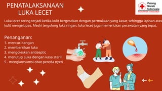 PENATALAKSANAAN
LUKA LECET
Luka lecet sering terjadi ketika kulit bergesekan dengan permukaan yang kasar, sehingga lapisan atas
kulit mengelupas. Meski tergolong luka ringan, luka lecet juga memerlukan perawatan yang tepat.
Penanganan:
1. mencuci tangan
2. membersikan luka
3. mengoleskan antiseptic
4. menutup Luka dengan kasa steril
5 . mengkonsumsi obat pereda nyeri
 