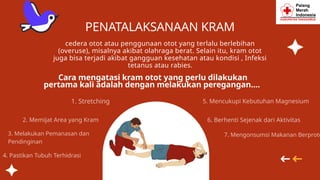 cedera otot atau penggunaan otot yang terlalu berlebihan
(overuse), misalnya akibat olahraga berat. Selain itu, kram otot
juga bisa terjadi akibat gangguan kesehatan atau kondisi , Infeksi
tetanus atau rabies.
Cara mengatasi kram otot yang perlu dilakukan
pertama kali adalah dengan melakukan peregangan....
2. Memijat Area yang Kram
1. Stretching
PENATALAKSANAAN KRAM
3. Melakukan Pemanasan dan
Pendinginan
4. Pastikan Tubuh Terhidrasi
7. Mengonsumsi Makanan Berprote
5. Mencukupi Kebutuhan Magnesium
6. Berhenti Sejenak dari Aktivitas
 