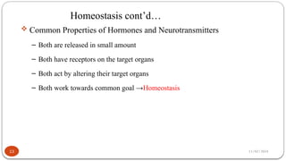 11/02/2024
Homeostasis cont’d…
13
 Common Properties of Hormones and Neurotransmitters
– Both are released in small amount
– Both have receptors on the target organs
– Both act by altering their target organs
– Both work towards common goal →Homeostasis
 