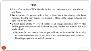 11/02/2024
PFM…
30
¨Some of the action of PFM disturbs the internal environment and cause disease
and death.
¨For example, if a person suffers from a heart attack that damages the heart
function, then the heart pumps less amount of blood to the tissues including the
heart muscle and brain.
¨↓ Heart pump ability  ↓blood supply to all tissues including heart  this
further ↓heart contraction and the heart becomes weaker and weaker that may
lead to death
– Because the heart muscle does not get sufficient nutrients and O2, the activity
of the heart becomes weaker and weaker and the weaker the heart the lesser
blood is pumped and then death may occur.
 