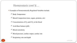 11/02/2024
Homeostasis cont’d…
9
¨ Examples of homeostatically Regulated Variables include:
 Body Temperature
 Blood Composition (ions, sugars, proteins, etc)
 Concentrations of O2 and CO2 in the blood
 Acid-Base balance (pH)
 Blood osmolarity
 Blood pressure, cardiac output, cardiac rate
 Respiratory rate and depth
 