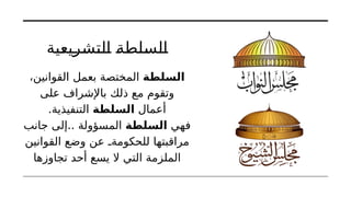 ‫التشريعية‬ ‫السلطة‬
‫السلطة‬
،‫القوانين‬ ‫بعمل‬ ‫المختصة‬
‫على‬ ‫باإلشراف‬ ‫ذلك‬ ‫مع‬ ‫وتقوم‬
‫أعمال‬
‫السلطة‬
.‫التنفيذية‬
‫فهي‬
‫السلطة‬
‫جانب‬ ‫إلى‬.. ‫المسؤولة‬
‫القوانين‬ ‫وضع‬ ‫عن‬ ‫للحكومةـ‬ ‫مراقبتها‬
‫تجاوزها‬ ‫أحد‬ ‫يسع‬ ‫ال‬ ‫التي‬ ‫الملزمة‬
 