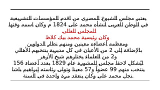 ‫التشريعية‬ ‫المؤسسات‬ ‫اقدم‬ ‫من‬ ‫المصرى‬ ‫الشيوخ‬ ‫مجلس‬ ‫يعتبر‬
‫على‬ ‫محمد‬ ‫انشأه‬ ‫العربى‬ ‫الوطن‬ ‫في‬
1824
‫وقتها‬ ‫اسمه‬ ‫وكان‬ ‫م‬
‫العالى‬ ‫المجلس‬
‫كالظ‬ ‫بيك‬ ‫محمد‬ ‫رئيسية‬ ‫وكان‬
‫الدواوين‬ ‫نظار‬ ‫ومنهم‬ ‫معينين‬ ‫أعضاءه‬ ‫ومعظمه‬
‫إلى‬ ‫باإلضافة‬
2
‫األهالي‬ ‫ينتخبهم‬ ‫مديرية‬ ‫كل‬ ‫فى‬ ‫األعيان‬ ‫من‬
‫و‬
2
‫األزهر‬ ‫شيخ‬ ‫يختارهم‬ ‫العلماء‬ ‫من‬
‫عام‬ ‫المشورة‬ ‫مجلس‬ ‫الحقا‬ ‫شكل‬ُ‫لي‬
1829
‫أعضاء‬ ‫بعدد‬
156
‫منهم‬ ‫ينتخب‬
99
‫و‬ ً‫عضوا‬
57
‫باشا‬ ‫إبراهيم‬ ‫رئاسته‬ ‫وتولى‬ ‫معينا‬
‫السنة‬ ‫فى‬ ‫واحدة‬ ‫مرة‬ ‫ينعقد‬ ‫وكان‬ ‫على‬ ‫محمد‬ ‫نجل‬.
 