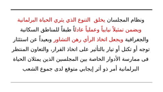 ‫المجلسان‬ ‫ونظام‬
‫البرلمانية‬ ‫الحياة‬ ‫يثري‬ ‫الذي‬ ‫التنوع‬ ‫يخلق‬
‫عادل‬ ً‫وعمليا‬ ً‫نيابيا‬ً ‫تمثيال‬ ‫ويضمن‬
‫السكانية‬ ‫للمناطق‬ ً‫طبقا‬ ً‫ا‬
‫والجغرافية‬
‫التشاور‬ ‫رهن‬ ‫الرأي‬ ‫اتخاذ‬ ‫ويجعل‬
‫استئثار‬ ‫عن‬ ً‫وبعيدا‬
‫المنتظر‬ ‫والتعاون‬ ،‫القرار‬ ‫اتخاذ‬ ‫على‬ ‫بالتأثير‬ ‫تيار‬ ‫أو‬ ‫تكتل‬ ‫أو‬ ‫توجه‬
‫الحياة‬ ‫يمثالن‬ ‫الذين‬ ‫المجلسين‬ ‫بين‬ ‫الخاصة‬ ‫األدوار‬ ‫ممارسة‬ ‫فى‬
‫الشعب‬ ‫جموع‬ ‫لدى‬ ‫متوقع‬ ‫إيجابي‬ ‫أثر‬ ‫ذو‬ ‫أمر‬ ‫البرلمانية‬
 