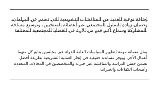 ،‫البرلمان‬ ‫عن‬ ‫تصدر‬ ‫التي‬ ‫التشريعية‬ ‫المناقشات‬ ‫من‬ ‫للعديد‬ ‫نوعية‬ ‫إضافة‬
‫مساحة‬ ‫وتوسيع‬ ،‫المنتخبين‬ ‫أعضائه‬ ‫عبر‬ ‫المجتمعي‬ ‫التمثيل‬ ‫زيادة‬ ‫وضمان‬
‫المختلفة‬ ‫المجتمعية‬ ‫القضايا‬ ‫في‬ ‫اآلراء‬ ‫من‬ ‫قدر‬ ‫أكبر‬ ‫وسماع‬ ‫المشاركة‬.
‫منهما‬ ‫كل‬ ‫يتابع‬ ‫مجلسين‬ ‫عبر‬ ‫للدولة‬ ‫العامة‬ ‫السياسات‬ ‫لتطوير‬ ‫مهمة‬ ‫ضمانة‬ ‫يمثل‬
‫أفضل‬ ‫بطريقة‬ ‫التشريعية‬ ‫العملية‬ ‫إنجاز‬ ‫في‬ ‫حقيقية‬ ‫مساندة‬ ‫ويوفر‬ ،‫اآلخر‬ ‫أعمال‬
‫المتعددة‬ ‫المجاالت‬ ‫في‬ ‫والمتخصصين‬ ‫خبرائه‬ ‫عبر‬ ‫والمناقشة‬ ‫الدراسة‬ ‫حسن‬ ‫تضمن‬
‫والخبرات‬ ‫الكفاءات‬ ‫وأصحاب‬
 