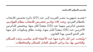 ‫االنتخابية‬ ‫الدوائر‬ ‫تقسيم‬
•
( ‫عدد‬ ‫ى‬ ‫إل‬ ‫ة‬ ‫العربي‬ ‫ر‬ ‫مص‬ ‫ة‬ ‫جمهوري‬ ‫م‬ ‫تقس‬
27
‫لالنتخاب‬ ‫ص‬ ‫تخص‬ ‫دائرة‬ )
،‫الفردي‬ ‫بالنظام‬
( ‫وعدد‬
4
‫م‬ ‫القوائ‬ ‫بنظام‬ ‫لالنتخاب‬ ‫ص‬ ‫تخص‬ ‫ر‬ ‫دوائ‬ )
،
( ‫عدد‬ ‫منهما‬ ‫لدائرتين‬ ‫يخصص‬
15
‫للدائرتين‬ ‫ويخصص‬ ،‫منها‬ ‫لكل‬ ً‫مقعدا‬ )
( ‫عدد‬ ‫ن‬ ‫األخرتي‬
35
‫ا‬ ‫منه‬ ‫ل‬ ‫ك‬ ‫ومكونات‬ ‫نطاق‬ ‫حدد‬ُ‫وي‬ ،‫ا‬ ‫منه‬ ‫ل‬ ‫لك‬ ً‫مقعدا‬ )
.‫القانون‬ ‫بهذا‬ ‫المبين‬ ‫النحو‬ ‫على‬
•
‫كان‬ ‫الس‬ ‫وعدد‬ ‫ب‬ ‫يتناس‬ ‫الذى‬ ‫األعضاء‬ ‫عدد‬ ‫ا‬ ‫منه‬ ‫دائرة‬ ‫ل‬ ‫ك‬ ‫ن‬ ‫ع‬ ‫ب‬ ‫نتخ‬ُ‫وي‬
.‫والمحافظات‬ ‫للسكان‬ ‫العادل‬ ‫التمثيل‬ ‫يراعى‬ ‫بما‬ ،‫بها‬ ‫والناخبين‬
 