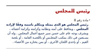 ‫المجلس‬ ‫رئيس‬
•
‫رقم‬ ‫مادة‬
8
‫إلرادة‬ ‫ا‬ً‫وفق‬ ‫باسمه‬ ‫ويتكلم‬ ‫يمثله‬ ‫الذى‬ ‫هو‬ ‫المجلس‬ ‫رئيس‬
‫المجلس‬
، ‫أعضائه‬ ‫وكرامة‬ ‫وكرامته‬ ‫ونظامه‬ ‫أمنه‬ ‫على‬ ‫ويحافظ‬ ،
‫أن‬ ‫وله‬ . ‫المجلس‬ ‫أعمال‬ ‫جميع‬ ‫سير‬ ‫حسن‬ ‫على‬ ‫عام‬ ‫بوجه‬ ‫ويشرف‬
‫بلجنة‬ ‫أو‬ ، ‫العامة‬ ‫باللجنـة‬ ‫أو‬ ‫المجلـس‬ ‫بمكتب‬ ‫ذلك‬ ‫في‬ ‫يسـتعين‬
. ‫األعضاء‬ ‫من‬ ‫يختاره‬ ‫بمن‬ ‫أو‬ ، ‫األخرى‬ ‫اللجان‬ ‫بإحدى‬ ‫أو‬ ، ‫القيم‬
 