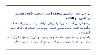 ، ‫الدستور‬ ‫ألحكام‬ ‫المجلس‬ ‫أعمال‬ ‫مطابقة‬ ‫المجلـس‬ ‫رئيس‬ ‫يراعى‬
‫الالئحة‬ ‫و‬ ، ‫والقانون‬
، ‫المناقشات‬ ‫ويدير‬ ‫ويضبطها‬ ، ‫انتهاءها‬ ‫ويعلن‬ ، ‫ويرأسها‬ ‫الجلسات‬ ‫الرئيس‬ ‫ويفتتح‬
‫حدود‬ ‫التزام‬ ‫إلى‬ ‫المتكلم‬ ‫نظر‬ ‫ويوجه‬ ، ‫البحث‬ ‫موضوع‬ ‫ويحدد‬ ، ‫الكالم‬ ‫في‬ ‫ويأذن‬
. ‫الموضوع‬
، ‫عليه‬ ‫الرأي‬ ‫يؤخذ‬ ‫ما‬ ‫كل‬ ‫ويطرح‬ ، ‫يستوضحها‬ ‫أو‬ ‫غامضة‬ ‫يراها‬ ‫مسألة‬ ‫يوضح‬ ‫أن‬ ‫وله‬
. ‫عليه‬ ‫المعروضة‬ ‫الموضوعات‬ ‫في‬ ‫المجلس‬ ‫رأى‬ ‫إليه‬ ‫ينتهى‬ ‫ما‬ ‫يعلن‬ ‫الذى‬ ‫وهو‬
 