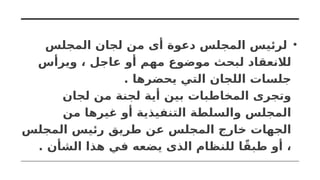 •
‫المجلس‬ ‫لجان‬ ‫من‬ ‫أى‬ ‫دعوة‬ ‫المجلس‬ ‫لرئيس‬
‫ويرأس‬ ، ‫عاجل‬ ‫أو‬ ‫مهم‬ ‫موضوع‬ ‫لبحث‬ ‫لالنعقاد‬
. ‫يحضرها‬ ‫التي‬ ‫اللجان‬ ‫جلسات‬
‫لجان‬ ‫من‬ ‫لجنة‬ ‫أية‬ ‫بين‬ ‫المخاطبات‬ ‫وتجرى‬
‫من‬ ‫غيرها‬ ‫أو‬ ‫التنفيذية‬ ‫والسلطة‬ ‫المجلس‬
‫المجلس‬ ‫رئيس‬ ‫طريق‬ ‫عن‬ ‫المجلس‬ ‫خارج‬ ‫الجهات‬
. ‫الشأن‬ ‫هذا‬ ‫في‬ ‫يضعه‬ ‫الذى‬ ‫للنظام‬ ‫ا‬ً‫طبق‬ ‫أو‬ ،
 