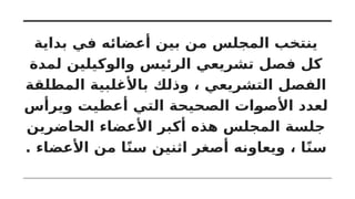 ‫بداية‬ ‫في‬ ‫أعضائه‬ ‫بين‬ ‫من‬ ‫المجلس‬ ‫ينتخب‬
‫لمدة‬ ‫والوكيلين‬ ‫الرئيس‬ ‫تشريعي‬ ‫فصل‬ ‫كل‬
‫المطلقة‬ ‫باألغلبية‬ ‫وذلك‬ ، ‫التشريعي‬ ‫الفصل‬
‫ويرأس‬ ‫أعطيت‬ ‫التي‬ ‫الصحيحة‬ ‫األصوات‬ ‫لعدد‬
‫الحاضرين‬ ‫األعضاء‬ ‫أكبر‬ ‫هذه‬ ‫المجلس‬ ‫جلسة‬
. ‫األعضاء‬ ‫من‬ ‫ا‬ً‫ن‬‫س‬ ‫اثنين‬ ‫أصغر‬ ‫ويعاونه‬ ، ‫ا‬ً‫ن‬‫س‬
 