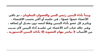 ‫المعاونان‬ ‫والعضوان‬ ‫السن‬ ‫رئيس‬ ‫اليمين‬ ‫بأداء‬ ‫ويبدأ‬
‫باقي‬ ‫ثم‬ ،
. ‫االقتضاء‬ ‫بحسب‬ ‫أكثر‬ ‫أو‬ ‫جلسة‬ ‫في‬ ، ‫ا‬ً‫عضو‬ ‫ا‬ً‫عضو‬ ‫األعضاء‬
. ‫إضافة‬ ‫أو‬ ‫تعديل‬ ‫دون‬ ‫لنصه‬ ‫ا‬ً‫وفق‬ ‫اليمين‬ ‫بأداء‬ ‫عضو‬ ‫كل‬ ‫ويلتزم‬
‫سـبب‬ ‫ألى‬ ‫اليمين‬ ‫أداء‬ ‫جلسـة‬ ‫عن‬ ‫األعضاء‬ ‫أحد‬ ‫غياب‬ ‫حالة‬ ‫وفى‬
‫األسباب‬ ‫من‬
‫الدستورية‬ ‫اليمين‬ ‫بأدائه‬ ‫إال‬ ‫العضوية‬ ‫مهام‬ ‫يباشر‬ ‫ال‬
.
 