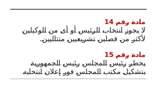 ‫رقم‬ ‫مادة‬
14
‫الوكيلين‬ ‫من‬ ‫أى‬ ‫أو‬ ‫الرئيس‬ ‫انتخاب‬ ‫يجوز‬ ‫ال‬
.‫متتاليين‬ ‫تشريعيين‬ ‫فصلين‬ ‫من‬ ‫ألكثر‬
‫رقم‬ ‫مادة‬
15
‫الجمهورية‬ ‫رئيس‬ ‫المجلس‬ ‫رئيس‬ ‫يخطر‬
‫انتخابه‬ ‫إعالن‬ ‫فور‬ ‫المجلس‬ ‫مكتب‬ ‫بتشكيل‬
 