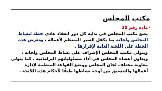 ‫المجلس‬ ‫مكتب‬
•
‫رقم‬ ‫مادة‬
20
‫عادى‬ ‫انعقاد‬ ‫دور‬ ‫كل‬ ‫بداية‬ ‫في‬ ‫المجلس‬ ‫مكتب‬ ‫يضع‬
‫لنشاط‬ ‫خطة‬
‫ولجانه‬ ‫المجلس‬
، ‫ألعماله‬ ‫المنتظم‬ ‫السير‬ ‫يكفل‬ ‫بما‬
‫هذه‬ ‫وتعرض‬
‫إلقرارها‬ ‫العامة‬ ‫اللجنة‬ ‫على‬ ‫الخطة‬
.
، ‫ولجانه‬ ‫المجلس‬ ‫نشاط‬ ‫على‬ ‫اإلشراف‬ ‫المجلس‬ ‫مكتب‬ ‫ويتولى‬
‫يتولى‬ ‫كما‬ ، ‫البرلمانية‬ ‫مسئولياتهم‬ ‫أداء‬ ‫في‬ ‫المجلس‬ ‫أعضاء‬ ‫ويعاون‬
‫إلدارة‬ ‫المنظمة‬ ‫القواعد‬ ‫ووضع‬ ‫المجلس‬ ‫لجان‬ ‫مختلف‬ ‫معاونة‬
. ‫الالئحة‬ ‫هذه‬ ‫ألحكام‬ ‫ا‬ً‫طبق‬ ‫نشاطها‬ ‫أوجه‬ ‫بين‬ ‫والتنسيق‬ ‫أعمالها‬
 