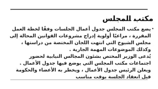 ‫المجلس‬ ‫مكتب‬
•
‫العمل‬ ‫لخطة‬ ‫ا‬ً‫وفق‬ ‫الجلسات‬ ‫أعمال‬ ‫جدول‬ ‫المجلس‬ ‫مكتب‬ ‫يضع‬
‫إلى‬ ‫المحالة‬ ‫القوانين‬ ‫مشروعات‬ ‫إدراج‬ ‫أولوية‬ ‫ا‬ً‫ي‬‫مراع‬ ، ‫المقررة‬
، ‫دراستها‬ ‫من‬ ‫المختصة‬ ‫اللجان‬ ‫انتهت‬ ‫التي‬ ‫الشيوخ‬ ‫مجلس‬
. ‫الجارية‬ ‫المهمة‬ ‫الموضوعات‬ ‫وكذلك‬
‫لحضور‬ ‫النيابية‬ ‫المجالس‬ ‫بشئون‬ ‫المختص‬ ‫الوزير‬ ‫دعى‬ُ‫ي‬
. ‫األعمال‬ ‫جدول‬ ‫فيها‬ ‫يوضع‬ ‫التي‬ ‫المجلس‬ ‫مكتب‬ ‫اجتماعات‬
‫والحكومة‬ ‫األعضاء‬ ‫به‬ ‫ويخطر‬ ، ‫األعمال‬ ‫جدول‬ ‫الرئيس‬ ‫ويعلن‬
‫مناسب‬ ‫بوقت‬ ‫الجلسة‬ ‫انعقاد‬ ‫قبل‬
 