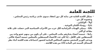 ‫العامة‬ ‫اللجنة‬
•
، ‫المجلس‬ ‫رئيس‬ ‫برئاسة‬ ‫عادى‬ ‫سنوي‬ ‫انعقاد‬ ‫دور‬ ‫كل‬ ‫بداية‬ ‫في‬ ‫العامة‬ ‫اللجنة‬ ‫تشكل‬
: ‫من‬ ‫كل‬ ‫وعضوية‬
. –
‫الوكيلين‬ ً‫أوال‬
. –
‫النوعية‬ ‫اللجان‬ ‫رؤساء‬ ‫ا‬ً‫ي‬‫ثان‬
–
‫ثالثة‬ ‫على‬ ‫حصلت‬ ‫التي‬ ‫السياسية‬ ‫األحزاب‬ ‫من‬ ‫حزب‬ ‫لكل‬ ‫البرلمانية‬ ‫الهيئات‬ ‫ممثلي‬ ‫ا‬ً‫ث‬‫ثال‬
. ‫أكثر‬ ‫أو‬ ‫مقاعد‬
–
‫من‬ ‫واحد‬ ‫عضو‬ ‫بينهم‬ ‫من‬ ‫يكون‬ ‫أن‬ ‫على‬ ، ‫المجلس‬ ‫مكتب‬ ‫يختارهم‬ ‫أعضاء‬ ‫خمسة‬ ‫ا‬ً‫ع‬‫راب‬
. ‫فأكثر‬ ‫أعضاء‬ ‫خمسة‬ ‫بالمجلس‬ ‫المستقلين‬ ‫األعضاء‬ ‫عدد‬ ‫كان‬ ‫إذا‬ ، ‫األقل‬ ‫على‬ ‫المستقلين‬
‫نظر‬ ‫أثناء‬ ‫اللجنة‬ ‫هذه‬ ‫اجتماعات‬ ‫لحضور‬ ‫النيابية‬ ‫المجالس‬ ‫بشئون‬ ‫المختص‬ ‫الوزير‬ ‫ويدعى‬
( ‫المادة‬ ‫في‬ ‫المبينة‬ ‫المسائل‬
28
. )
‫الالئحة‬ ‫هذه‬ ‫من‬
 