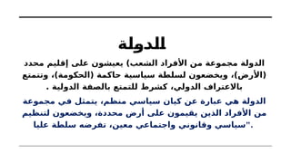 ‫الدولة‬
‫محدد‬ ‫إقليم‬ ‫على‬ ‫يعيشون‬ )‫الشعب‬ ‫األفراد‬ ‫من‬ ‫مجموعة‬ ‫الدولة‬
‫وتتمتع‬ ،)‫(الحكومة‬ ‫حاكمة‬ ‫سياسية‬ ‫لسلطة‬ ‫ويخضعون‬ ،)‫(األرض‬
. ‫الدولية‬ ‫بالصفة‬ ‫للتمتع‬ ‫كشرط‬ ،‫الدولي‬ ‫باالعتراف‬
‫مجموعة‬ ‫في‬ ‫يتمثل‬ ،‫منظم‬ ‫سياسي‬ ‫كيان‬ ‫عن‬ ‫عبارة‬ ‫هي‬ ‫الدولة‬
‫لتنظيم‬ ‫ويخضعون‬ ،‫محددة‬ ‫أرض‬ ‫على‬ ‫يقيمون‬ ‫الذين‬ ‫األفراد‬ ‫من‬
‫عليا‬ ‫سلطة‬ ‫تفرضه‬ ،‫معين‬ ‫واجتماعي‬ ‫وقانوني‬ ‫"سياسي‬.
 