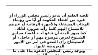 ‫أو‬ ‫الوزراء‬ ‫مجلس‬ ‫رئيس‬ ‫تدعو‬ ‫أن‬ ‫العامة‬ ‫للجنة‬
‫رؤساء‬ ‫من‬ ‫ا‬ً‫ي‬‫أ‬ ‫أو‬ ‫الحكومة‬ ‫أعضاء‬ ‫من‬ ‫غيره‬
‫غيرهم‬ ‫أو‬ ‫الرقابية‬ ‫واألجهزة‬ ‫المستقلة‬ ‫الهيئات‬
. ‫لذلك‬ ‫ضرورة‬ ‫رأت‬ ‫كلما‬ ‫إليهم‬ ‫لالستماع‬
‫مجلس‬ ‫أعضاء‬ ‫أحـد‬ ‫تدعو‬ ‫أن‬ ‫للجنة‬ ‫يجوز‬ ‫كما‬
‫أو‬ ، ‫عاجل‬ ‫أو‬ ‫مهم‬ ‫موضوع‬ ‫لعرض‬ ‫الشـيوخ‬
‫األمور‬ ‫من‬ ‫أمر‬ ‫في‬ ‫العضو‬ ‫رأى‬ ‫الستيضاح‬
. ‫عليها‬ ‫المعروضة‬
‫ما‬ ‫على‬ ً‫ء‬‫بنا‬ ‫الدعوة‬ ‫المجلس‬ ‫رئيس‬ ‫ويوجه‬
 