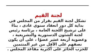 ‫القيم‬ ‫لجنة‬
‫في‬ ‫المجلس‬ ‫من‬ ‫بقرار‬ ‫القيم‬ ‫لجنة‬ ‫تشكل‬
ً‫ء‬‫بنا‬ ، ‫عادى‬ ‫سنوي‬ ‫انعقاد‬ ‫دور‬ ‫كل‬ ‫بداية‬
‫رئيس‬ ‫برئاسة‬ ، ‫العامة‬ ‫اللجنة‬ ‫ترشيح‬ ‫على‬
، ‫والتشريعية‬ ‫الدستورية‬ ‫الشئون‬ ‫لجنة‬
‫يكون‬ ‫أن‬ ‫على‬ ، ‫ا‬ً‫عضو‬ ‫عشر‬ ‫أربعة‬ ‫وعضوية‬
‫المنتمين‬ ‫غير‬ ‫من‬ ‫األقل‬ ‫على‬ ‫نصفهم‬
. ‫المجلس‬ ‫مقاعد‬ ‫أكثرية‬ ‫على‬ ‫الحائز‬ ‫للحزب‬
 