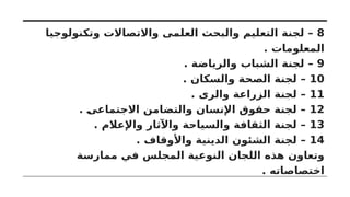 8
‫وتكنولوجيا‬ ‫واالتصاالت‬ ‫العلمى‬ ‫والبحث‬ ‫التعليم‬ ‫لجنة‬ –
. ‫المعلومات‬
9
. ‫والرياضة‬ ‫الشباب‬ ‫لجنة‬ –
10
. ‫والسكان‬ ‫الصحة‬ ‫لجنة‬ –
11
. ‫والرى‬ ‫الزراعة‬ ‫لجنة‬ –
12
. ‫االجتماعى‬ ‫والتضامن‬ ‫اإلنسان‬ ‫حقوق‬ ‫لجنة‬ –
13
. ‫واإلعالم‬ ‫واآلثار‬ ‫والسياحة‬ ‫الثقافة‬ ‫لجنة‬ –
14
. ‫واألوقاف‬ ‫الدينية‬ ‫الشئون‬ ‫لجنة‬ –
‫ممارسة‬ ‫في‬ ‫المجلس‬ ‫النوعية‬ ‫اللجان‬ ‫هذه‬ ‫وتعاون‬
. ‫اختصاصاته‬
 