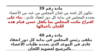 ‫رقم‬ ‫مادة‬
39
‫األعضاء‬ ‫من‬ ‫عدد‬ ‫من‬ ‫المجلس‬ ‫لجان‬ ‫من‬ ‫لجنة‬ ‫كل‬ ‫تتكون‬
، ‫عادي‬ ‫انعقاد‬ ‫دور‬ ‫كل‬ ‫بداية‬ ‫في‬ ‫المجلس‬ ‫يحدده‬
‫على‬ ‫بناء‬
‫هذه‬ ‫قيام‬ ‫حسن‬ ‫يكفل‬ ‫بما‬ ‫المجلس‬ ‫مكتب‬ ‫اقتراح‬
‫بأعمالها‬ ‫اللجان‬
‫رقم‬ ‫مادة‬
40
‫انعقاد‬ ‫دور‬ ‫كل‬ ‫بداية‬ ‫في‬ ‫المجلس‬ ‫رئيس‬ ‫يتلقى‬
‫األعضاء‬ ‫طلبات‬ ‫يحدده‬ ‫الذى‬ ‫الموعد‬ ‫في‬ ‫عادى‬
‫اللجان‬ ‫لعضوية‬ ‫بالترشيح‬ .
 