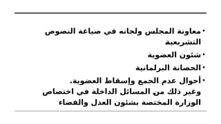 •
‫النصوص‬ ‫صياغة‬ ‫في‬ ‫ولجانه‬ ‫المجلس‬ ‫معاونة‬
‫التشريعية‬
•
‫العضوية‬ ‫شئون‬
•
‫البرلمانية‬ ‫الحصانة‬
•
.‫العضوية‬ ‫وإسقاط‬ ‫الجمع‬ ‫عدم‬ ‫أحوال‬
‫اختصاص‬ ‫في‬ ‫الداخلة‬ ‫المسائل‬ ‫من‬ ‫ذلك‬ ‫وغير‬
‫والقضاء‬ ‫العدل‬ ‫بشئون‬ ‫المختصة‬ ‫الوزارة‬
 