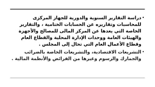 •
‫المركزى‬ ‫للجهاز‬ ‫والدورية‬ ‫السنوية‬ ‫التقارير‬ ‫دراسة‬
‫والتقارير‬ ، ‫الختامية‬ ‫الحسابات‬ ‫عن‬ ‫وتقاريره‬ ‫للمحاسبات‬
‫واألجهزة‬ ‫للمصالح‬ ‫المالى‬ ‫المركز‬ ‫عن‬ ‫يعدها‬ ‫التي‬ ‫الخاصة‬
‫العام‬ ‫والقطاع‬ ‫المحلية‬ ‫اإلدارة‬ ‫ووحدات‬ ‫العامة‬ ‫والهيئات‬
. ‫المجلس‬ ‫إلى‬ ‫تحال‬ ‫التي‬ ‫العام‬ ‫األعمال‬ ‫وقطاع‬
•
‫بالضرائب‬ ‫الخاصة‬ ‫والتشريعات‬ ،‫االقتصادية‬ ‫التشريعات‬
. ‫المالية‬ ‫واألنظمة‬ ‫الفرائض‬ ‫من‬ ‫وغيرها‬ ‫والرسوم‬ ‫والجمارك‬
 