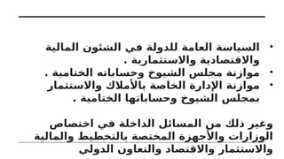 •
‫المالية‬ ‫الشئون‬ ‫في‬ ‫للدولة‬ ‫العامة‬ ‫السياسة‬
. ‫واالستثمارية‬ ‫واالقتصادية‬
•
. ‫الختامية‬ ‫وحساباته‬ ‫الشيوخ‬ ‫مجلس‬ ‫موازنة‬
•
‫واالستثمار‬ ‫باألمالك‬ ‫الخاصة‬ ‫اإلدارة‬ ‫موازنة‬
. ‫الختامية‬ ‫وحساباتها‬ ‫الشيوخ‬ ‫بمجلس‬
‫اختصاص‬ ‫في‬ ‫الداخلة‬ ‫المسائل‬ ‫من‬ ‫ذلك‬ ‫وغير‬
‫والمالية‬ ‫بالتخطيط‬ ‫المختصة‬ ‫واألجهزة‬ ‫الوزارات‬
‫الدولي‬ ‫والتعاون‬ ‫واالقتصاد‬ ‫واالستثمار‬
 