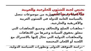 ‫والعربية‬ ‫الخارجية‬ ‫الشئون‬ ‫لجنة‬ ‫تختص‬
: ‫يأتى‬ ‫بما‬ ‫واألفريقية‬
•
‫تتصل‬ ‫موضوعات‬ ‫من‬ ‫الجمهورية‬ ‫رئيس‬ ‫يحيله‬ ‫ما‬
‫العربية‬ ‫الشئون‬ ‫في‬ ‫للدولة‬ ‫العامة‬ ‫بالسياسة‬
.‫والخارجية‬ ‫واألفريقية‬
•
‫التي‬ ‫المعاهدات‬ ‫وجميع‬ ‫والتحالف‬ ‫الصلح‬ ‫معاهدات‬
‫االتفاقات‬ ‫من‬ ‫وغيرها‬ ‫السيادة‬ ‫بحقوق‬ ‫تتعلق‬
‫مع‬ ‫باالشتراك‬ ‫إليها‬ ‫تحال‬ ‫التي‬ ‫الدولية‬ ‫والمعاهدات‬
‫المختصة‬ ‫اللجان‬ ‫أو‬ ‫اللجنة‬
•
.‫الدولية‬ ‫السياسة‬ ‫وتطورات‬ ‫الدولى‬ ‫الموقف‬ ‫دراسة‬
 