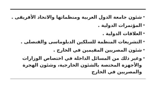 •
. ‫األفريقى‬ ‫واالتحاد‬ ‫ومنظماتها‬ ‫العربية‬ ‫الدول‬ ‫جامعة‬ ‫شئون‬
•
. ‫الدولية‬ ‫المؤتمرات‬
•
. ‫الدولية‬ ‫العالقات‬
•
. ‫والقنصلى‬ ‫الدبلوماسى‬ ‫للسلكين‬ ‫المنظمة‬ ‫التشريعات‬
•
. ‫الخارج‬ ‫في‬ ‫المقيمين‬ ‫المصريين‬ ‫شئون‬
•
‫الوزارات‬ ‫اختصاص‬ ‫في‬ ‫الداخلة‬ ‫المسائل‬ ‫من‬ ‫ذلك‬ ‫وغير‬
‫الهجرة‬ ‫وشئون‬ ،‫الخارجية‬ ‫بالشئون‬ ‫المختصة‬ ‫واألجهزة‬
‫الخارج‬ ‫في‬ ‫والمصريين‬
 