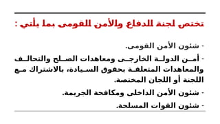 : ‫يأتي‬ ‫بما‬ ‫القومى‬ ‫واألمن‬ ‫الدفاع‬ ‫لجنة‬ ‫تختص‬
. -
‫القومى‬ ‫األمن‬ ‫شئون‬
-
‫ف‬ ‫والتحال‬ ‫لح‬ ‫الص‬ ‫ومعاهدات‬ ‫ى‬ ‫الخارج‬ ‫ة‬ ‫الدول‬ ‫ن‬ ‫أم‬
‫ع‬ ‫م‬ ‫باالشتراك‬ ،‫يادة‬ ‫الس‬ ‫بحقوق‬ ‫ة‬ ‫المتعلق‬ ‫والمعاهدات‬
.‫المختصة‬ ‫اللجان‬ ‫أو‬ ‫اللجنة‬
. -
‫الجريمة‬ ‫ومكافحة‬ ‫الداخلى‬ ‫األمن‬ ‫شئون‬
. -
‫المسلحة‬ ‫القوات‬ ‫شئون‬
 