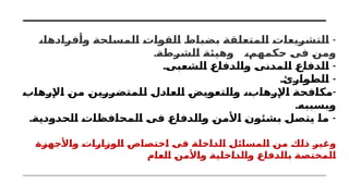 -
،‫وأفرادها‬ ‫المسلحة‬ ‫القوات‬ ‫بضباط‬ ‫المتعلقة‬ ‫التشريعات‬
.‫الشرطة‬ ‫وهيئة‬ ،‫حكمهم‬ ‫فى‬ ‫ومن‬
. -
‫الشعبى‬ ‫والدفاع‬ ‫المدنى‬ ‫الدفاع‬
. -
‫الطوارئ‬
-
‫اإلرهاب‬ ‫من‬ ‫للمتضررين‬ ‫العادل‬ ‫والتعويض‬ ،‫اإلرهاب‬ ‫مكافحة‬
.‫وبسببه‬
. -
‫الحدودية‬ ‫المحافظات‬ ‫فى‬ ‫والدفاع‬ ‫األمن‬ ‫بشئون‬ ‫يتصل‬ ‫ما‬
‫واألجهزة‬ ‫الوزارات‬ ‫اختصاص‬ ‫فى‬ ‫الداخلة‬ ‫المسائل‬ ‫من‬ ‫ذلك‬ ‫وغير‬
‫العام‬ ‫واألمن‬ ‫والداخلية‬ ‫بالدفاع‬ ‫المختصة‬
 