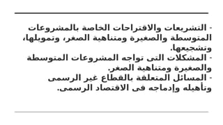 -
‫بالمشروعات‬ ‫الخاصة‬ ‫واالقتراحات‬ ‫التشريعات‬
،‫وتمويلها‬ ،‫الصغر‬ ‫ومتناهية‬ ‫والصغيرة‬ ‫المتوسطة‬
.‫وتشجيعها‬
-
‫المتوسطة‬ ‫المشروعات‬ ‫تواجه‬ ‫التى‬ ‫المشكالت‬
.‫الصغر‬ ‫ومتناهية‬ ‫والصغيرة‬
-
‫الرسمى‬ ‫غير‬ ‫بالقطاع‬ ‫المتعلقة‬ ‫المسائل‬
.‫الرسمى‬ ‫االقتصاد‬ ‫فى‬ ‫وإدماجه‬ ‫وتأهيله‬
 