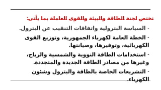 :‫يأتى‬ ‫بما‬ ‫العاملة‬ ‫والقوى‬ ‫والبيئة‬ ‫الطاقة‬ ‫لجنة‬ ‫تختص‬
. -
‫البترول‬ ‫عن‬ ‫التنقيب‬ ‫واتفاقات‬ ‫البترولية‬ ‫السياسة‬
-
‫القوى‬ ‫وتوزيع‬ ،‫الجمهورية‬ ‫لكهرباء‬ ‫العامة‬ ‫الخطة‬
.‫وصيانتها‬ ،‫وتوفيرها‬ ،‫الكهربائية‬
-
،‫والرياح‬ ‫والشمسية‬ ‫النووية‬ ‫الطاقة‬ ‫استخدامات‬
.‫والمتجددة‬ ‫الجديدة‬ ‫الطاقة‬ ‫مصادر‬ ‫من‬ ‫وغيرها‬
-
‫وشئون‬ ‫والبترول‬ ‫بالطاقة‬ ‫الخاصة‬ ‫التشريعات‬
.‫الكهرباء‬
 