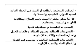 -
‫العامة‬ ‫الخطة‬ ‫فى‬ ‫البيئة‬ ‫أو‬ ‫بالطاقة‬ ‫المتعلقة‬ ‫الجوانب‬
.‫واستغاللها‬ ‫الطبيعية‬ ‫الموارد‬ ‫لتنمية‬
-
‫ومكافحة‬ ،‫المناخ‬ ‫وتغير‬ ،‫البيئة‬ ‫بشئون‬ ‫يتعلق‬ ‫ما‬ ‫كل‬
.‫المستدامة‬ ‫والتنمية‬ ،‫التلوث‬
-
‫عليها‬ ‫والمحافظة‬ ‫الطبيعية‬ ‫المحميات‬
-
‫العمل‬ ‫وعالقات‬ ‫العمالة‬ ‫وشئون‬ ‫العمالية‬ ‫التشريعات‬
.‫اإلنتاجية‬ ‫والكفاية‬ ‫العمالية‬ ‫واإلدارة‬
-
‫الدولة‬ ‫فى‬ ‫المدنيين‬ ‫للعاملين‬ ‫المنظمة‬ ‫التشريعات‬
.‫اإلدارية‬ ‫والتنمية‬ ‫العام‬ ‫والقطاع‬
 