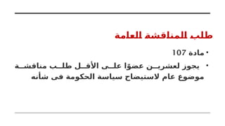 ‫العامة‬ ‫المناقشة‬ ‫طلب‬
•
‫مادة‬
107
•
‫ة‬ ‫مناقش‬ ‫ب‬ ‫طل‬ ‫ل‬ ‫األق‬ ‫ى‬ ‫عل‬ ‫ا‬ً‫عضو‬ ‫ن‬ ‫لعشري‬ ‫يجوز‬
‫شأنه‬ ‫فى‬ ‫الحكومة‬ ‫سياسة‬ ‫الستيضاح‬ ‫عام‬ ‫موضوع‬
 