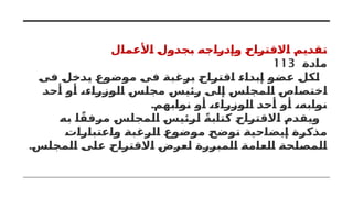 ‫األعمال‬ ‫بجدول‬ ‫وإدراجه‬ ‫االقتراح‬ ‫تقديم‬
‫مادة‬
113
‫فى‬ ‫يدخل‬ ‫موضوع‬ ‫فى‬ ‫برغبة‬ ‫اقتراح‬ ‫إبداء‬ ‫عضو‬ ‫لكل‬
‫أحد‬ ‫أو‬ ،‫الوزراء‬ ‫مجلس‬ ‫رئيس‬ ‫إلى‬ ‫المجلس‬ ‫اختصاص‬
.‫نوابهم‬ ‫أو‬ ،‫الوزراء‬ ‫أحد‬ ‫أو‬ ،‫نوابه‬
‫به‬ ‫ا‬ً‫مرفق‬ ‫المجلس‬ ‫لرئيس‬ ً‫كتابة‬ ‫االقتراح‬ ‫ويقدم‬
‫واعتبارات‬ ‫الرغبة‬ ‫موضوع‬ ‫توضح‬ ‫إيضاحية‬ ‫مذكرة‬
.‫المجلس‬ ‫على‬ ‫االقتراح‬ ‫لعرض‬ ‫المبررة‬ ‫العامة‬ ‫المصلحة‬
 