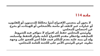 ‫مادة‬
114
،‫القانون‬ ‫أو‬ ،‫للدستور‬ ‫ا‬ً‫مخالف‬ ‫ا‬ ً‫أمر‬ ‫االقتراح‬ ‫يتضمن‬ ‫أن‬ ‫يجوز‬ ‫ال‬
‫يخرج‬ ‫أو‬ ،‫الهيئات‬ ‫أو‬ ‫باألشخاص‬ ‫ماسة‬ ‫أو‬ ،‫الئقة‬ ‫غير‬ ‫عبارات‬ ‫أو‬
.‫المجلس‬ ‫اختصاص‬ ‫عن‬
‫الشروط‬ ‫فيه‬ ‫تتوافر‬ ‫ال‬ ‫اقتراح‬ ‫أى‬ ‫حفظ‬ ‫المجلس‬ ‫ولرئيس‬
،‫وأسبابه‬ ‫الحفظ‬ ‫بقرار‬ ‫كتابة‬ ‫االقتراح‬ ‫مقدم‬ ‫وإخطار‬ ،‫السابقة‬
‫وجهة‬ ‫على‬ ‫العضو‬ ‫أصر‬ ‫فإذا‬ ،‫فيه‬ ‫التكلم‬ ‫بعدم‬ ‫عليه‬ ‫ينبه‬ ‫أن‬ ‫وله‬
.‫للمجلس‬ ‫العامة‬ ‫اللجنة‬ ‫على‬ ‫األمر‬ ‫الرئيس‬ ‫عرض‬ ،‫نظره‬
 