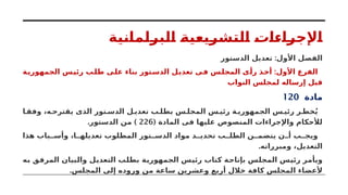 ‫البرلمانية‬ ‫التشريعية‬ ‫اإلجراءات‬
:
‫الدستور‬ ‫تعديل‬ ‫األول‬ ‫الفصل‬
:
‫الجمهورية‬ ‫رئيس‬ ‫طلب‬ ‫على‬ ‫بناء‬ ‫الدستور‬ ‫تعديل‬ ‫فى‬ ‫المجلس‬ ‫رأى‬ ‫أخذ‬ ‫األول‬ ‫الفرع‬
‫النواب‬ ‫لمجلس‬ ‫إرساله‬ ‫قبل‬
‫مادة‬
120
‫ا‬ ‫وفق‬ ،‫ه‬ ‫يقترح‬ ‫الذى‬ ‫تور‬ ‫الدس‬ ‫ل‬ ‫تعدي‬ ‫ب‬ ‫بطل‬ ‫س‬ ‫المجل‬ ‫س‬ ‫رئي‬ ‫ة‬ ‫الجمهوري‬ ‫س‬ ‫رئي‬ ‫ر‬ ‫خط‬ُ‫ي‬
( ‫المادة‬ ‫فى‬ ‫عليها‬ ‫المنصوص‬ ‫واإلجراءات‬ ‫لألحكام‬
226
. )
‫الدستور‬ ‫من‬
‫هذا‬ ‫باب‬ ‫وأس‬ ،‫ا‬ ‫تعديله‬ ‫المطلوب‬ ‫تور‬ ‫الدس‬ ‫مواد‬ ‫د‬ ‫تحدي‬ ‫ب‬ ‫الطل‬ ‫ن‬ ‫يتضم‬ ‫ن‬ ‫أ‬ ‫ب‬ ‫ويج‬
.‫ومبرراته‬ ،‫التعديل‬
‫به‬ ‫المرفق‬ ‫والبيان‬ ‫التعديل‬ ‫بطلب‬ ‫الجمهورية‬ ‫رئيس‬ ‫كتاب‬ ‫بإتاحة‬ ‫المجلس‬ ‫رئيس‬ ‫ويأمر‬
.‫المجلس‬ ‫إلى‬ ‫وروده‬ ‫من‬ ‫ساعة‬ ‫وعشرين‬ ‫أربع‬ ‫خالل‬ ‫كافة‬ ‫المجلس‬ ‫ألعضاء‬
 