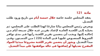 ‫مادة‬
121
‫خاصة‬ ‫جلسة‬ ‫المجلس‬ ‫يعقد‬
‫أيام‬ ‫خمسة‬ ‫خالل‬
‫طلب‬ ‫ورود‬ ‫تاريخ‬ ‫من‬
.‫التعديل‬
‫ثم‬ ،‫المجلس‬ ‫على‬ ‫الطلب‬ ‫لهذا‬ ‫ا‬ ً‫ح‬‫شار‬ ‫ا‬ً‫ن‬‫بیا‬ ‫المجلس‬ ‫رئيس‬ ‫ويعرض‬
‫ن‬ ‫م‬ ‫أيام‬ ‫بعة‬ ‫س‬ ‫خالل‬ ‫ه‬ ‫عن‬ ‫ر‬ ‫تقري‬ ‫إلعداد‬ ‫ة‬ ‫العام‬ ‫ة‬ ‫اللجن‬ ‫ى‬ ‫إل‬ ‫ه‬ ‫يحيل‬
.
‫ر‬ ‫تواف‬ ‫مدى‬ ‫ى‬ ‫ف‬ ‫ا‬ ‫رأيه‬ ‫ة‬ ‫اللجن‬ ‫ر‬ ‫تقري‬ ‫ن‬ ‫يتضم‬ ‫ن‬ ‫أ‬ ‫ب‬ ‫ويج‬ ‫إليها‬ ‫ه‬ ‫إحالت‬
( ‫المادة‬ ‫ى‬ ‫ف‬ ‫ا‬ ‫عليه‬ ‫وص‬ ‫المنص‬ ‫الشروط‬
226
)
‫ى‬ ‫وف‬ ،‫تور‬ ‫الدس‬ ‫ن‬ ‫م‬
.‫التعديل‬ ‫مبدأ‬
‫للمواد‬ ‫مبدئيا‬ ‫مشروعا‬ ‫اللجنة‬ ‫تقرير‬ ‫يتضمن‬ ‫أن‬ ‫ويجوز‬
.‫التعديل‬ ‫مبدأ‬ ‫على‬ ‫موافقتها‬ ‫حالة‬ ‫فى‬ ‫إضافتها‬ ‫أو‬ ‫تعديلها‬ ‫المقترح‬
 
