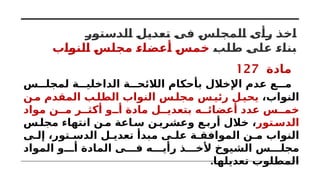 ‫الدستور‬ ‫تعديل‬ ‫فى‬ ‫المجلس‬ ‫رأى‬ ‫اخذ‬
‫طلب‬ ‫على‬ ‫بناء‬
‫النواب‬ ‫مجلس‬ ‫أعضاء‬ ‫خمس‬
‫مادة‬
127
‫س‬ ‫لمجل‬ ‫ة‬ ‫الداخلي‬ ‫ة‬ ‫الالئح‬ ‫بأحكام‬ ‫اإلخالل‬ ‫عدم‬ ‫ع‬ ‫م‬
،‫النواب‬
‫ن‬‫م‬ ‫المقدم‬ ‫ب‬‫الطل‬ ‫النواب‬ ‫س‬‫مجل‬ ‫س‬‫رئي‬ ‫ل‬‫يحي‬
‫مواد‬ ‫ن‬ ‫م‬ ‫ر‬ ‫أكث‬ ‫و‬ ‫أ‬ ‫مادة‬ ‫ل‬ ‫بتعدي‬ ‫ه‬ ‫أعضائ‬ ‫عدد‬ ‫س‬ ‫خم‬
‫تور‬‫الدس‬
‫س‬‫مجل‬ ‫انتهاء‬ ‫ن‬‫م‬ ‫اعة‬‫س‬ ‫ن‬‫وعشري‬ ‫ع‬‫أرب‬ ‫خالل‬ ،
‫ى‬ ‫إل‬ ،‫تور‬ ‫الدس‬ ‫ل‬ ‫تعدي‬ ‫مبدأ‬ ‫ى‬ ‫عل‬ ‫ة‬ ‫الموافق‬ ‫ن‬ ‫م‬ ‫النواب‬
‫المواد‬ ‫و‬ ‫أ‬ ‫المادة‬ ‫ى‬ ‫ف‬ ‫ه‬ ‫رأي‬ ‫ذ‬ ‫ألخ‬ ‫الشيوخ‬ ‫س‬ ‫مجل‬
.‫تعديلها‬ ‫المطلوب‬
 