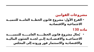 ‫القوانين‬ ‫مشروعات‬
•
:
‫ة‬ ‫للتنمي‬ ‫ة‬ ‫العام‬ ‫ة‬ ‫الخط‬ ‫قانون‬ ‫مشروع‬ ‫األول‬ ‫الفرع‬
‫واالقتصادية‬ ‫االجتماعية‬
‫ماده‬
130
•
‫ة‬ ‫للتنمي‬ ‫ة‬ ‫العام‬ ‫ة‬ ‫الخط‬ ‫قانون‬ ‫مشروع‬ ‫حال‬ُ‫ي‬
‫ة‬ ‫المالي‬ ‫الشئون‬ ‫ة‬ ‫لجن‬ ‫ى‬ ‫إل‬ ‫ادية‬ ‫واالقتص‬ ‫ة‬ ‫االجتماعي‬
‫المجلس‬ ‫إلى‬ ‫وروده‬ ‫فور‬ ‫واالستثمار‬ ‫واالقتصادية‬
 